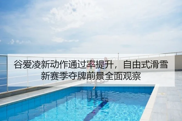 谷爱凌新动作通过率提升，自由式滑雪新赛季夺牌前景全面观察